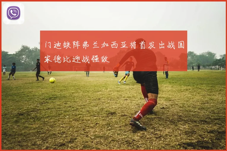 门迪缺阵弗兰加西亚将首发出战国家德比迎战强敌
