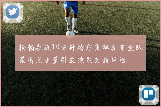 杨瀚森近10分钟精彩集锦发布全队最高点击量引发热烈支持评论