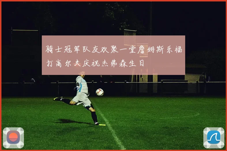 骑士冠军队友欢聚一堂詹姆斯乐福打高尔夫庆祝杰弗森生日