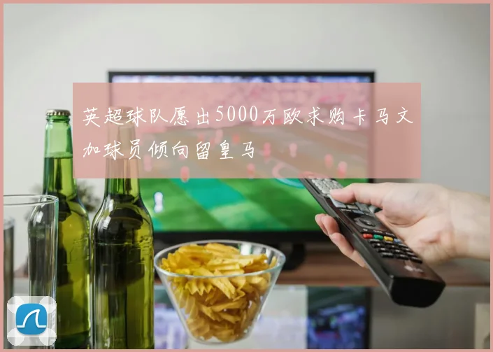 英超球队愿出5000万欧求购卡马文加球员倾向留皇马