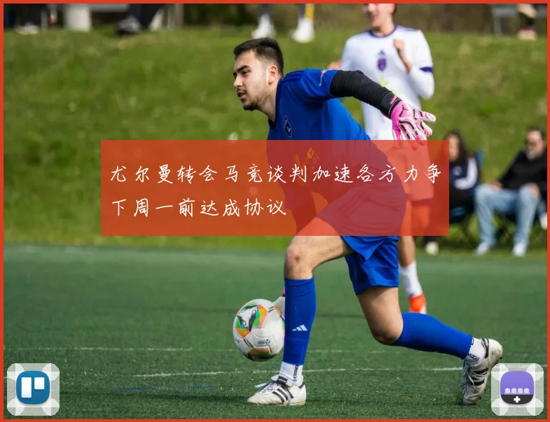 尤尔曼转会马竞谈判加速各方力争下周一前达成协议