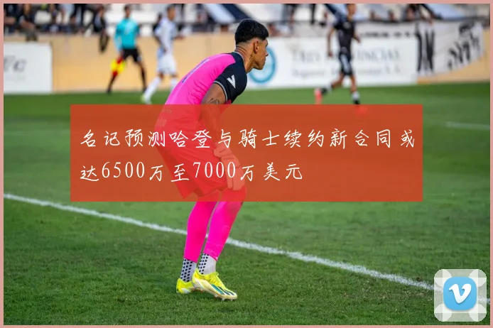 名记预测哈登与骑士续约新合同或达6500万至7000万美元