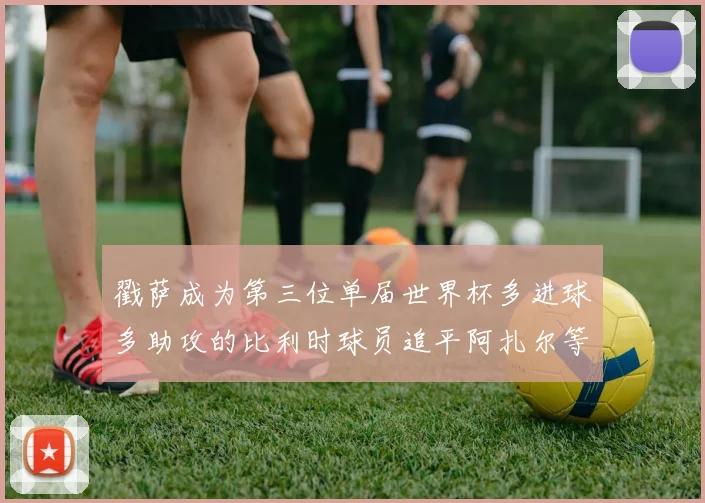 戳萨成为第三位单届世界杯多进球多助攻的比利时球员追平阿扎尔等传奇
