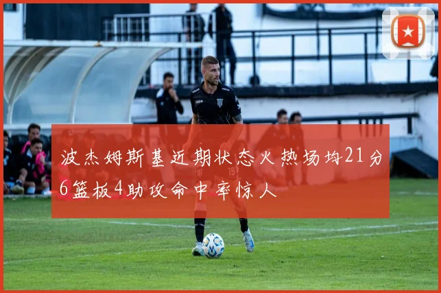 波杰姆斯基近期状态火热场均21分6篮板4助攻命中率惊人