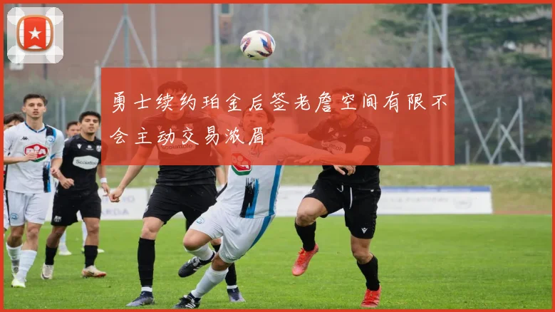 勇士续约珀金后签老詹空间有限不会主动交易浓眉