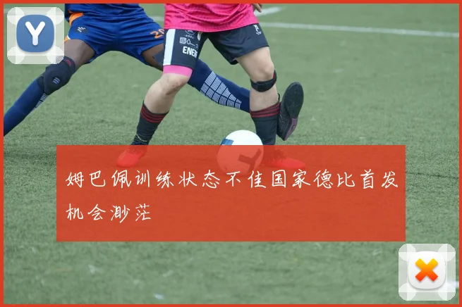 姆巴佩训练状态不佳国家德比首发机会渺茫