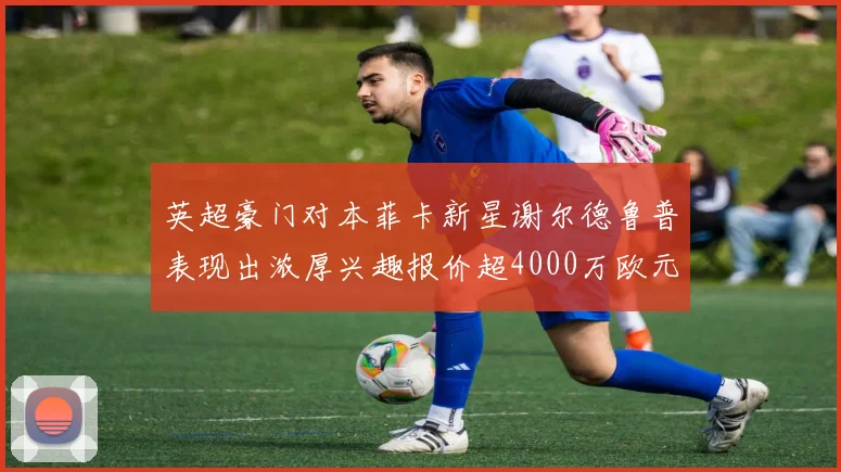 英超豪门对本菲卡新星谢尔德鲁普表现出浓厚兴趣报价超4000万欧元可行