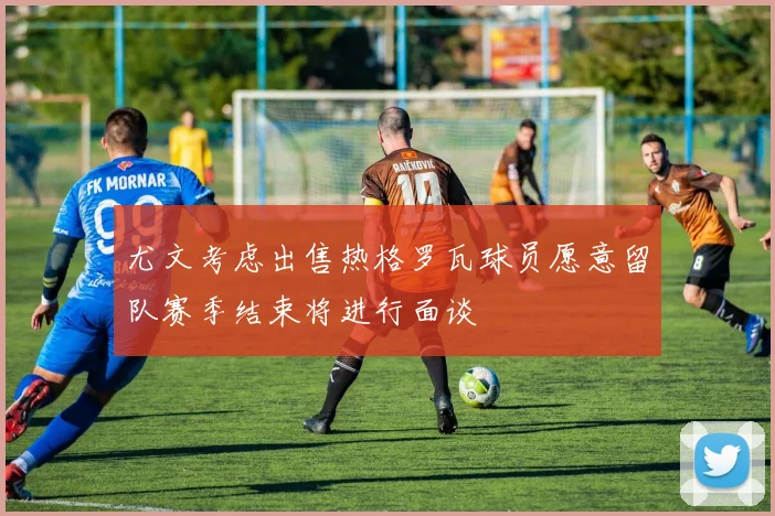 尤文考虑出售热格罗瓦球员愿意留队赛季结束将进行面谈