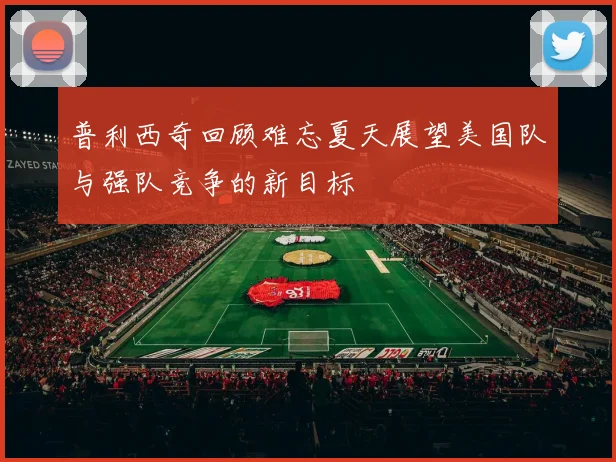 普利西奇回顾难忘夏天展望美国队与强队竞争的新目标