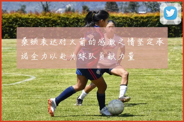 桑顿表达对火箭的感激之情坚定承诺全力以赴为球队贡献力量