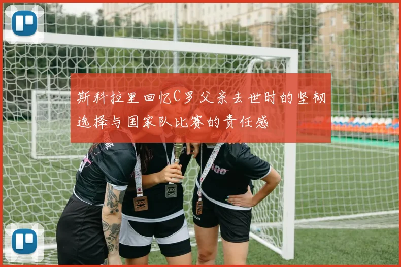 斯科拉里回忆C罗父亲去世时的坚韧选择与国家队比赛的责任感