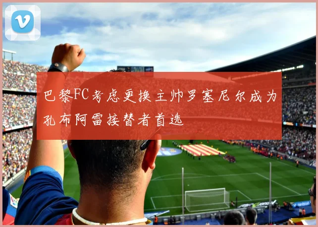巴黎FC考虑更换主帅罗塞尼尔成为孔布阿雷接替者首选