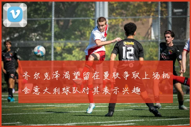 齐尔克泽渴望留在曼联争取上场机会意大利球队对其表示兴趣