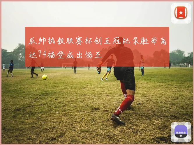 瓜帅执教联赛杯创五冠纪录胜率高达74福登成出场王