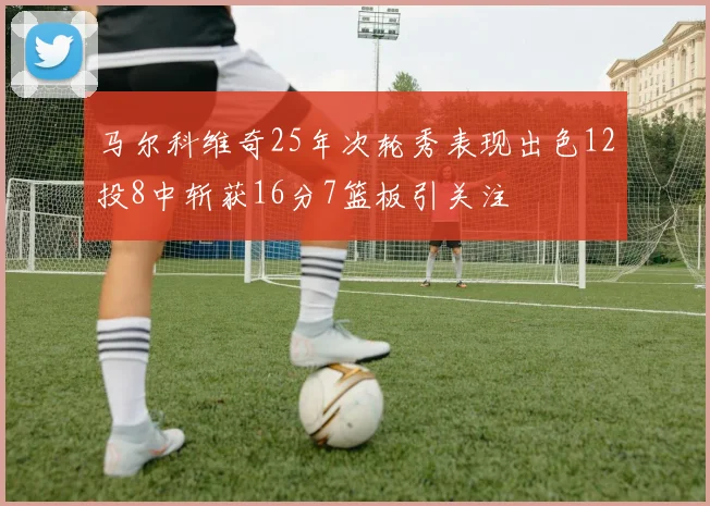 马尔科维奇25年次轮秀表现出色12投8中斩获16分7篮板引关注