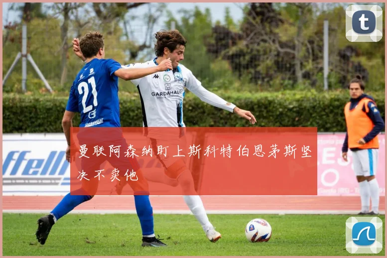 曼联阿森纳盯上斯科特伯恩茅斯坚决不卖他