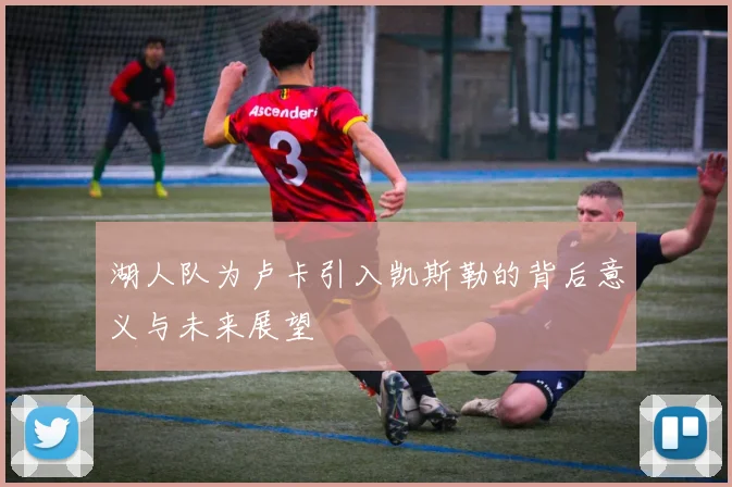 湖人队为卢卡引入凯斯勒的背后意义与未来展望