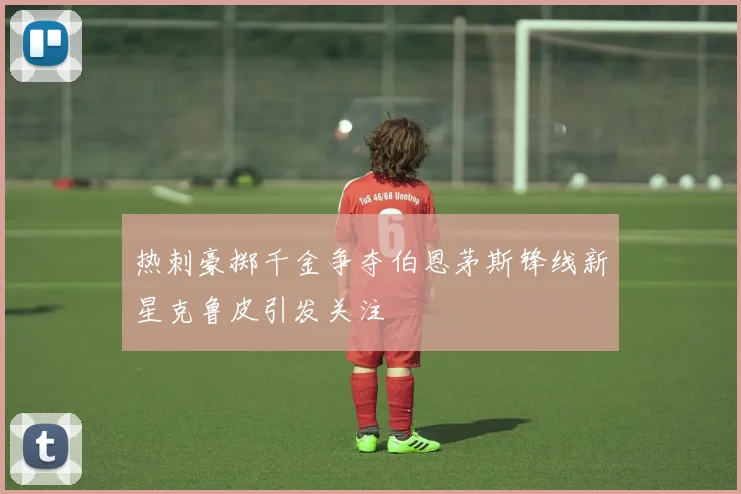 热刺豪掷千金争夺伯恩茅斯锋线新星克鲁皮引发关注